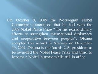 On October 9, 2009 the Norwegian Nobel Committee announced that he had won the 2009 Nobel Peace Prize “ for his extraordinary efforts to strengthen international diplomacy and cooperative between peoples”. Obama accepted this award in Norway on December 10, 2009. Obama is the fourth U.S. president to be awarded the Nobel Peace Prize and third to become a Nobel laureate while still in office.   