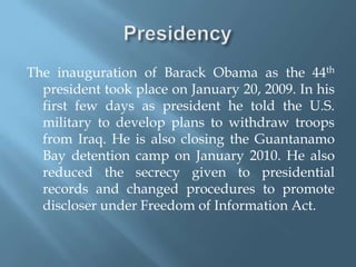 PresidencyThe inauguration of Barack Obama as the 44th president took place on January 20, 2009. In his first few days as president he told the U.S. military to develop plans to withdraw troops from Iraq. He is also closing the Guantanamo Bay detention camp on January 2010. He also reduced the secrecy given to presidential records and changed procedures to promote discloser under Freedom of Information Act. 