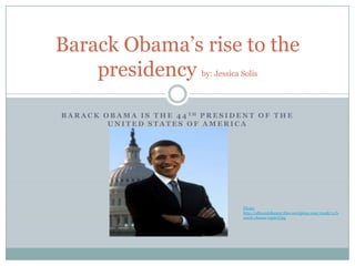 Barack Obama’s rise to the
    presidency                          by: Jessica Solis




B A R A C K O B A M A I S T H E 4 4 TH P R E S I D E N T O F T H E
             UNITED STATES OF AMERICA




                                                    Photo:
                                                    http://allisonkilkenny.files.wordpress.com/2008/11/b
                                                    arack-obama-capitol.jpg
 