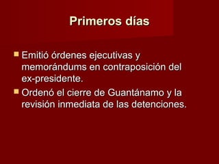Primeros díasPrimeros días
 Emitió órdenes ejecutivas yEmitió órdenes ejecutivas y
memorándums en contraposición delmemorándums en contraposición del
ex-presidente.ex-presidente.
 Ordenó el cierre de Guantánamo y laOrdenó el cierre de Guantánamo y la
revisión inmediata de las detenciones.revisión inmediata de las detenciones.
 