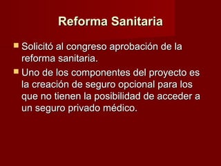 Reforma SanitariaReforma Sanitaria
 Solicitó al congreso aprobación de laSolicitó al congreso aprobación de la
reforma sanitaria.reforma sanitaria.
 Uno de los componentes del proyecto esUno de los componentes del proyecto es
la creación de seguro opcional para losla creación de seguro opcional para los
que no tienen la posibilidad de acceder aque no tienen la posibilidad de acceder a
un seguro privado médico.un seguro privado médico.
 