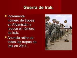 Guerra de Irak.Guerra de Irak.
 IncrementaIncrementa
número de tropasnúmero de tropas
en Afganistán yen Afganistán y
reduce el númeroreduce el número
de Irak.de Irak.
 Anuncia retiro deAnuncia retiro de
todas las tropas detodas las tropas de
Irak en 2011.Irak en 2011.
 