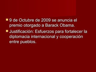  9 de Octubre de 2009 se anuncia el9 de Octubre de 2009 se anuncia el
premio otorgado a Barack Obama.premio otorgado a Barack Obama.
 Justificación: Esfuerzos para fortalecer laJustificación: Esfuerzos para fortalecer la
diplomacia internacional y cooperacióndiplomacia internacional y cooperación
entre pueblos.entre pueblos.
 