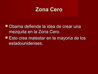 Zona CeroZona Cero
 Obama defiende la idea de crear unaObama defiende la idea de crear una
mezquita en la Zona Cero.mezquita en la Zona Cero.
 Esto crea malestar en la mayoría de losEsto crea malestar en la mayoría de los
estadounidenses.estadounidenses.
 