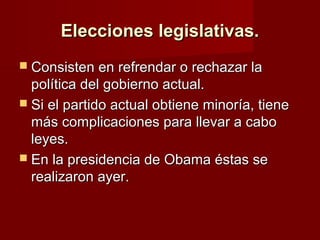 Elecciones legislativas.Elecciones legislativas.
 Consisten en refrendar o rechazar laConsisten en refrendar o rechazar la
política del gobierno actual.política del gobierno actual.
 Si el partido actual obtiene minoría, tieneSi el partido actual obtiene minoría, tiene
más complicaciones para llevar a cabomás complicaciones para llevar a cabo
leyes.leyes.
 En la presidencia de Obama éstas seEn la presidencia de Obama éstas se
realizaron ayer.realizaron ayer.
 