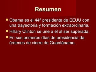 ResumenResumen
 Obama es el 44º presidente de EEUU conObama es el 44º presidente de EEUU con
una trayectoria y formación extraordinaria.una trayectoria y formación extraordinaria.
 Hillary Clinton se une a él al ser superada.Hillary Clinton se une a él al ser superada.
 En sus primeros días de presidencia daEn sus primeros días de presidencia da
órdenes de cierre de Guantánamo.órdenes de cierre de Guantánamo.
 