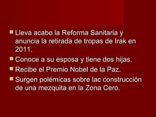  Lleva acabo la Reforma Sanitaria yLleva acabo la Reforma Sanitaria y
anuncia la retirada de tropas de Irak enanuncia la retirada de tropas de Irak en
2011.2011.
 Conoce a su esposa y tiene dos hijas.Conoce a su esposa y tiene dos hijas.
 Recibe el Premio Nobel de la Paz.Recibe el Premio Nobel de la Paz.
 Surgen polémicas sobre lac construcciónSurgen polémicas sobre lac construcción
de una mezquita en la Zona Cero.de una mezquita en la Zona Cero.
 