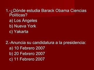 1.-¿Dónde estudia Barack Obama Ciencias1.-¿Dónde estudia Barack Obama Ciencias
Políticas?Políticas?
a) Los Ángelesa) Los Ángeles
b) Nueva Yorkb) Nueva York
c) Yakartac) Yakarta
2.-Anuncia su candidatura a la presidencia:2.-Anuncia su candidatura a la presidencia:
a) 10 Febrero 2007a) 10 Febrero 2007
b) 20 Febrero 2007b) 20 Febrero 2007
c) 11 Febrero 2007c) 11 Febrero 2007
 