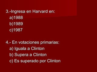 3.-Ingresa en Harvard en:3.-Ingresa en Harvard en:
a)1988a)1988
b)1989b)1989
c)1987c)1987
4.- En votaciones primarias:4.- En votaciones primarias:
a) Iguala a Clintona) Iguala a Clinton
b) Supera a Clintonb) Supera a Clinton
c) Es superado por Clintonc) Es superado por Clinton
 