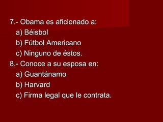 7.- Obama es aficionado a:7.- Obama es aficionado a:
a) Béisbola) Béisbol
b) Fútbol Americanob) Fútbol Americano
c) Ninguno de éstos.c) Ninguno de éstos.
8.- Conoce a su esposa en:8.- Conoce a su esposa en:
a) Guantánamoa) Guantánamo
b) Harvardb) Harvard
c) Firma legal que le contrata.c) Firma legal que le contrata.
 