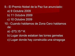 9.- El Premio Nobel de la Paz fue anunciado:9.- El Premio Nobel de la Paz fue anunciado:
a) 9 Octubre 2009a) 9 Octubre 2009
b) 11 Octubre 2009b) 11 Octubre 2009
c) 10 Octubre 2009c) 10 Octubre 2009
10.- Cuando hablamos de Zona Cero hablamos10.- Cuando hablamos de Zona Cero hablamos
de:de:
a) -273,15 º Ka) -273,15 º K
b) Lugar donde estaban las torres gemelasb) Lugar donde estaban las torres gemelas
c) Lugar donde hay construida una sinagogac) Lugar donde hay construida una sinagoga
 