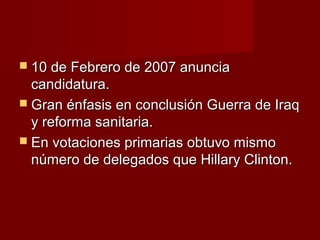  10 de Febrero de 2007 anuncia10 de Febrero de 2007 anuncia
candidatura.candidatura.
 Gran énfasis en conclusión Guerra de IraqGran énfasis en conclusión Guerra de Iraq
y reforma sanitaria.y reforma sanitaria.
 En votaciones primarias obtuvo mismoEn votaciones primarias obtuvo mismo
número de delegados que Hillary Clinton.número de delegados que Hillary Clinton.
 