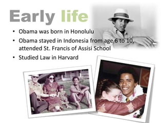 life
• Obama was born in Honolulu
• Obama stayed in Indonesia from age 6 to 10,
attended St. Francis of Assisi School
• Studied Law in Harvard

 