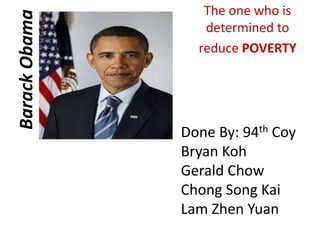 Barack Obama 
The one who is 
determined to 
reduce POVERTY 
Done By: 94th Coy 
Bryan Koh 
Gerald Chow 
Chong Song Kai 
Lam Zhen Yuan 
 