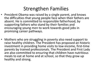 Strengthen Families 
• President Obama was raised by a single parent, and knows 
the difficulties that young people face when their fathers are 
absent. He is committed to responsible fatherhood, by 
supporting fathers who stand by their families and 
encouraging young men to work towards good jobs in 
promising career pathways. 
• Mothers who are struggling in poverty also need support to 
raise healthy children. The President has proposed an historic 
investment in providing home visits to low-income, first-time 
parents by trained professionals. The President and First Lady 
are also committed to ensuring that children have nutritious 
meals to eat at home and at school, so that they grow up 
healthy and strong. 
