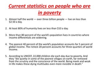 Current statistics on people who are 
in poverty 
1. Almost half the world — over three billion people — live on less than 
$2.50 a day. 
2. At least 80% of humanity lives on less than $10 a day. 
3. More than 80 percent of the world’s population lives in countries where 
income differentials are widening. 
4. The poorest 40 percent of the world’s population accounts for 5 percent of 
global income. The richest 20 percent accounts for three-quarters of world 
income. 
5. According to UNICEF, 22,000 children die each day due to poverty. And 
they “die quietly in some of the poorest villages on earth, far removed 
from the scrutiny and the conscience of the world. Being meek and weak 
in life makes these dying multitudes even more invisible in death.” 
 