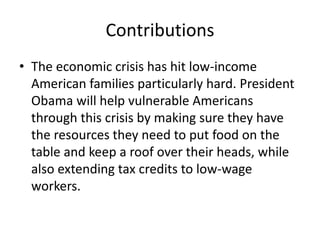 Contributions 
• The economic crisis has hit low-income 
American families particularly hard. President 
Obama will help vulnerable Americans 
through this crisis by making sure they have 
the resources they need to put food on the 
table and keep a roof over their heads, while 
also extending tax credits to low-wage 
workers. 
 