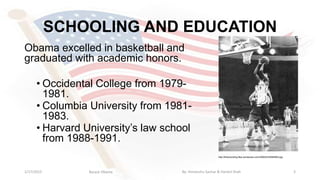 SCHOOLING AND EDUCATION
31/17/2015
http://thisrecording.files.wordpress.com/2008/02/28585963.jpg
Obama excelled in basketball and
graduated with academic honors.
• Occidental College from 1979-
1981.
• Columbia University from 1981-
1983.
• Harvard University’s law school
from 1988-1991.
Barack Obama By: Himanshu Sachar & Harshil Shah
 