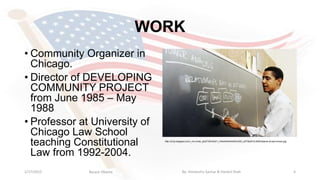 WORK
• Community Organizer in
Chicago.
• Director of DEVELOPING
COMMUNITY PROJECT
from June 1985 – May
1988
• Professor at University of
Chicago Law School
teaching Constitutional
Law from 1992-2004.
1/17/2015 4
http://2.bp.blogspot.com/_mLvmwb_jlxQ/TStrGQirY_I/AAAAAAAAAEU/5IG_eZT8w5Y/s1600/obama-at-law-school.jpg
Barack Obama By: Himanshu Sachar & Harshil Shah
 