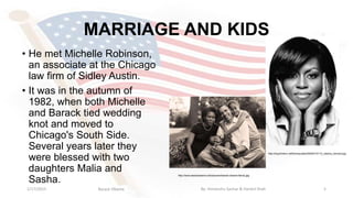 MARRIAGE AND KIDS
• He met Michelle Robinson,
an associate at the Chicago
law firm of Sidley Austin.
• It was in the autumn of
1982, when both Michelle
and Barack tied wedding
knot and moved to
Chicago's South Side.
Several years later they
were blessed with two
daughters Malia and
Sasha.
1/17/2015 5
http://img.timeinc.net/time/quotes/2009/01/0112_obama_harvard.jpg
http://www.barackobama.net/pictures/barack-obama-family.jpg
Barack Obama By: Himanshu Sachar & Harshil Shah
 