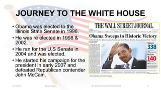 JOURNEY TO THE WHITE HOUSE
• Obama was elected to the
Illinois State Senate in 1996.
• He was re elected in 1998 &
2002.
• He ran for the U.S Senate in
2004 and was elected.
• He started his campaign for the
president in early 2007 and
defeated Republican contender
John McCain.
1/17/2015 6
http://mauialmanac.com/img/bo-victory.jpg
Barack Obama By: Himanshu Sachar & Harshil Shah
 