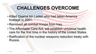 CHALLENGES OVERCOME
• Killed Osama bin Laden who had taken America
hostage in 2001.
• Removed all combat troops from Iraq.
• The Affordable Care Act, will establish universal health
care for the first time in the history of the United States.
• Ratification of the nuclear weapons reduction treaty with
Russia.
1/17/2015 7Barack Obama By: Himanshu Sachar & Harshil Shah
 