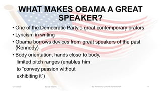 WHAT MAKES OBAMA A GREAT
SPEAKER?
• One of the Democratic Party’s great contemporary orators
• Lyricism in writing
• Obama borrows devices from great speakers of the past
(Kennedy)
• Body orientation, hands close to body,
limited pitch ranges (enables him
to “convey passion without
exhibiting it”)
1/17/2015 8Barack Obama By: Himanshu Sachar & Harshil Shah
 