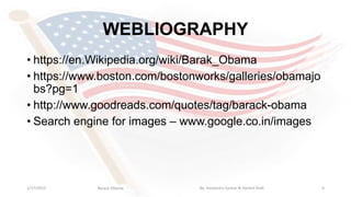 WEBLIOGRAPHY
• https://en.Wikipedia.org/wiki/Barak_Obama
• https://www.boston.com/bostonworks/galleries/obamajo
bs?pg=1
• http://www.goodreads.com/quotes/tag/barack-obama
• Search engine for images – www.google.co.in/images
1/17/2015 9Barack Obama By: Himanshu Sachar & Harshil Shah
 