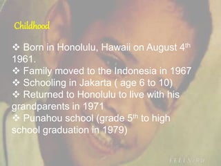 Childhood
 Born in Honolulu, Hawaii on August 4th
1961.
 Family moved to the Indonesia in 1967
 Schooling in Jakarta ( age 6 to 10)
 Returned to Honolulu to live with his
grandparents in 1971
 Punahou school (grade 5th to high
school graduation in 1979)
 