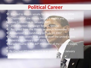 Political Career
 Elected to Illinois senate for the 13th district in 1996
 Chairman of the Illinois Senate’s Health and Human
Services Committee In January 2003
 2004 election campaign for U.S. Senate
 Resigned from the Illinois senate in November 2004
 Announced his candidacy on Feb. 10 2007
 Obama was sworn in as president of the united states
of America on January 20th 2009
Barack Obama is the 44th President of the United States,
in 2009
 Re-Elected 2nd time, sworn in as president on January
20th, 2013
 