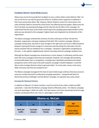 Candidate Obama’s Social Media Success

Obama was not the first presidential candidate to raise a million dollars online (McCain ‘00),1 nor
was he the first to use Internet grassroots efforts to mobilize online supporters to MeetUp in
their local communities (Dean ‘04). However, McCain failed to convert his online donors into
votes and Dean failed to channel the online fervor into effective ground support. Obama was the
first to do both, by weaving technology and the Internet into the fabric of his campaign. He
understood that the value social media could bring to the campaign grew exponentially if online
advocacy was elevated to the campaign’s highest levels and integrated into all elements of the
organization.

The Obama campaign combined the embrace of online enthusiasm of Dean ’04 with the
discipline, organization and hyper-targeting of the Bush ’04 re-election campaign. Obama’s
campaign started early, was built to scale, brought in the right team and struck a difficult balance
between inspiring the kinetic energy of a movement and channeling the enthusiasm into the
precise activities that are needed to win a campaign – donations, organization and getting out
the vote – in the specific neighborhoods, districts and states that the campaign needed to win.

Although the Obama campaign was revolutionary in some respects, it ultimately used the same
tools that many campaigns had previously employed. However, the campaign did everything
incrementally better than its competitors, including how it identified, prioritized and tracked
prospective voters all the way to the polls using the campaign’s Houdini database. It used the
data to drive strategic decisions down to granular detail - for every voter, every e-mail, every
dollar and every vote that was needed to win.2

The Obama campaign leveraged all the tools of social media to give ordinary Americans access to
resources usually reserved for professional campaign operatives. Compared with both his
Democratic primary challengers and the McCain campaign, his operation was cycles ahead.

Formula for Electoral Victory

In addition to Obama’s 13 million member e-mail list and the three million mobile and SMS
subscribers – tools that the McCain campaign failed to effectively utilize – the Obama campaign
also built advantages in Web site traffic, YouTube viewers and social networking friends through
a better coordinated effort and a 10-to-1 advantage in online staff.


                                Obama vs. McCain
                                                                                  365
       2x                4x                 5x               10x
                                                                            electoral votes
   Web site           YouTube          Facebook            Online
                                                                             66.8 million
    traffic           viewers           friends             staff
                                                                            popular votes


© Edelman, 2009                                                                                    2
 