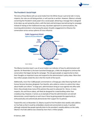 The President’s Social Pulpit
The story of how Obama will use social media from the White House is yet to be told. In many
respects, the rules are still being written, or will soon be re-written. However, Obama is already
converting the President’s bully pulpit into a social pulpit, delivering a message that is designed
to be taken up and spread by others, with the tools and techniques learned during his campaign.
Instead of relying on the traditional one-way, top-down approach to communications, the
incoming administration is harnessing the power of public engagement to influence the
conversation across various spheres of cross-influence.




The Obama transition team’s use of social media is an indicator of how his administration will
operate. On November 6, the team launched Change.gov, a Web site designed to continue the
conversation that began during the campaign. The site gave people an opportunity to share
their thoughts on important issues and respond to the administration’s policy ideas. More than
two million people visited the site in the first month of the launch.

Additionally, more than 5,000 people commented on a Change.gov video featuring Health and
Human Services Secretary designate Tom Daschle, who called on visitors to submit their ideas
about health care reform.3 In large part, administrations bring an issue agenda into office with
them; they already know many of the policies they want to advocate for. Hence, in many
respects, this and future videos, will likely be designed for crowd-building rather than
crowdsourcing. However, it serves as an example of how the administration can and will
demonstrate a social majority on each issue it faces by giving people the opportunity to
enthusiastically and authentically demonstrate their support for its policies.

Toward this end, on November 15, Obama issued his first President-elect weekly radio address
on YouTube so that it could be embedded, shared and commented on easily. It worked:
although relatively few people typically listen to the president’s weekly address on the radio,
Obama’s YouTube address was viewed by more than a million people.


© Edelman, 2009                                                                                    3
 