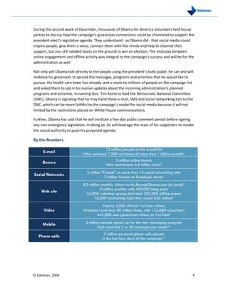 During the second week of December, thousands of Obama for America volunteers held house
parties to discuss how the campaign’s grassroots connections could be channeled to support the
president-elect’s legislative agenda. They understood - as Obama did - that social media could
inspire people, give them a voice, connect them with like minds and help to channel their
support, but you still needed boots on the ground to win an election. The interplay between
online engagement and offline activity was integral to the campaign’s success and will be for the
administration as well.

Not only will Obama talk directly to the people using the president’s bully pulpit; he can and will
mobilize his grassroots to spread the messages, programs and priorities that he would like to
pursue. His health care team has already sent e-mails to millions of people on the campaign list
and asked them to opt in to receive updates about the incoming administration’s planned
programs and activities. In naming Gov. Tim Kaine to lead the Democratic National Committee
(DNC), Obama is signaling that he may hand these e-mail, SMS and social networking lists to the
DNC, which can be more faithful to the campaign’s model for social media because it will not
limited by the restrictions placed on White House communications.

Further, Obama has said that he will institute a five-day public comment period before signing
any non-emergency legislation. In doing so, he will leverage the mass of his supporters to invoke
the moral authority to push his proposed agenda.

By the Numbers

                                          13 million people on the e-mail list
      E-mail                  Who received 7,000 variations of more than 1 billion e-mails4
                                                 3 million online donors
     Donors                                 Who contributed 6.5 million times5
                                 5 million quot;friendsquot; on more than 15 social networking sites
Social Networks                              3 million friends on Facebook alone6
                              8.5 million monthly visitors to MyBarackObama.com (at peak)7
                                         2 million profiles with 400,000 blog posts
    Web site                    35,000 volunteer groups that held 200,000 offline events
                                     70,000 fundraising hubs that raised $30 million8
                                        Nearly 2,000 official YouTube videos
      Video                   Watched more than 80 million times, with 135,000 subscribers
                                    442,000 user-generated videos on YouTube9

     Mobile                     3 million people signed up for the text messaging program
                                        Each received 5 to 20 messages per month10
                                           3 million personal phone calls placed
   Phone calls                            in the last four days of the campaign11




© Edelman, 2009                                                                                   4
 