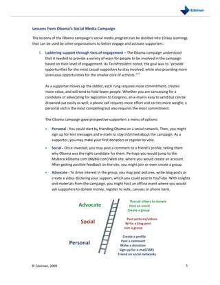 Lessons from Obama’s Social Media Campaign

The lessons of the Obama campaign’s social media program can be distilled into 10 key learnings
that can be used by other organizations to better engage and activate supporters.

    1. Laddering support through tiers of engagement – The Obama campaign understood
       that it needed to provide a variety of ways for people to be involved in the campaign
       based on their level of engagement. As TechPresident noted, the goal was to “provide
       opportunities for the most casual supporters to stay involved, while also providing more
       strenuous opportunities for the smaller core of activists.”12

       As a supporter moves up the ladder, each rung requires more commitment, creates
       more value, and will tend to hold fewer people. Whether you are canvassing for a
       candidate or advocating for legislation to Congress, an e-mail is easy to send but can be
       drowned out easily as well; a phone call requires more effort and carries more weight; a
       personal visit is the most compelling but also requires the most commitment.

       The Obama campaign gave prospective supporters a menu of options:

           Personal - You could start by friending Obama on a social network. Then, you might
           sign up for text messages and e-mails to stay informed about the campaign. As a
           supporter, you may make your first donation or register to vote.

           Social - Once invested, you may post a comment to a friend’s profile, telling them
           why Obama was the right candidate for them. Perhaps you would jump to the
           MyBarackObama.com (MyBO.com) Web site, where you would create an account.
           After getting positive feedback on the site, you might join or even create a group.

           Advocate - To drive interest in the group, you may post pictures, write blog posts or
           create a video declaring your support, which you could post to YouTube. With insights
           and materials from the campaign, you might host an offline event where you would
           ask supporters to donate money, register to vote, canvass or phone bank.


                                                           Recruit others to donate
                            Advocate                       Host an event
                                                          Create a group

                                                          Post pictures/videos
                             Social                      Write a blog post
                                                        Join a group

                                                        Create a profile
                                                      Post a comment
                      Personal                        Make a donation
                                                     Sign-up for e-mail/SMS
                                                    Friend on social networks


© Edelman, 2009                                                                                  5
 