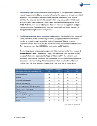 2. Empowering super users – In addition to providing tiers of engagement for the broader
       mass of supporters, the Obama campaign offered further support to its most committed
       advocates. The campaign tracked volunteers and took note of their most reliable
       activists. The campaign identified these connectors early and gave them the tools to
       activate others. These super users could create social and fundraising groups on the
       MyBO Web site. They also could organize their own networks of supporters that gave
       them access to the Obama database, from which they could pull phone numbers for
       doing phone banking from their living rooms.


    3. Providing source materials for user-generated content – The MyBO Web site contained
       videos, speeches, photos and how-to guides that gave people the raw materials they
       needed to create their own compelling content in support of Obama. In return,
       supporters created more than 400,000 pro-Obama videos and posted them to YouTube.
       They also wrote more than 400,000 blog posts on the MyBO Web site.

          The campaign could not possibly have generated this much content on its own. And it
          was better that it didn’t. As Edelman’s 2008 Trust Barometer finds, the most trusted
          source of information is consistently “a person like myself.”13 The authentic user-
          generated video is more compelling and elicits more support than official productions
          because we are more trusting of information that is from people who hold similar
          beliefs, share the same politics or religion, or are the same age or gender as us.


   If you heard information about a company from      North America   Latin America        EU                   Asia
   each of these sources, how credible would it be?        (%)              (%)            (%)                  (%)

   A person like yourself                                  60              83              59                    51

   Academic                                                54              72              52                    54

   Financial or industry analyst                           56              75              55                    52

   Doctor or health specialist                             54              80              53                    51

   Non-profit organization / NGO representative            50              65              50                    45

   Regular employee of a company                           43              57              37                    33

   CEO of a company                                        23              56              39                    45

   Government official or regulator                        21              28              32                    42

   Entertainer/athlete                                     12              35              11                    17

   Blogger                                                 11              27              13                    16

                                                                                      Source: Edelman Trust Barometer 2008




© Edelman, 2009                                                                                                              6
 