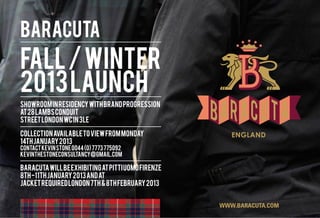 BARACUTA
FALL / WINTER
2013 LAUNCH
SHOWROOM IN RESIDENCY WITH BRAND PROGRESSION
AT 28 LAMBS CONDUIT
STREET LONDON WC1N 3LE

COLLECTION AVAILABLE TO VIEW FROM MONDAY
14TH JANUARY 2013
CONTACT KEVIN STONE 0044 (0) 7773 775092
kevinthestoneconsultancy@gmail.com

BARACUTA WILL BE EXHIBITING AT PITTI UOMO FIRENZE
8TH -11TH JANUARY 2013 AND AT
JACKET REQUIRED LONDON 7TH & 8TH FEBRUARY 2013


                                                    WWW.BARACUTA.COM
 