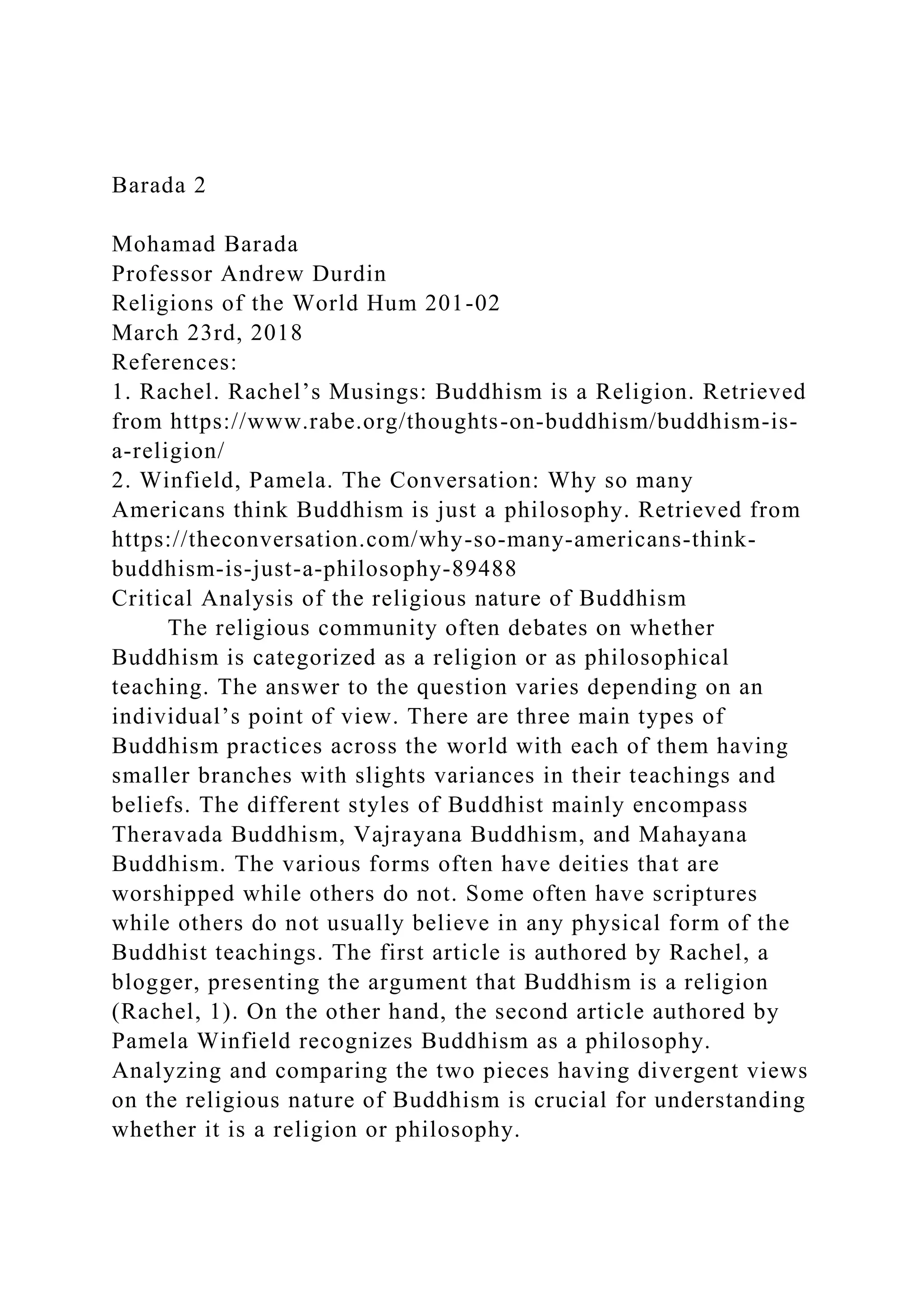 Barada 2
Mohamad Barada
Professor Andrew Durdin
Religions of the World Hum 201-02
March 23rd, 2018
References:
1. Rachel. Rachel’s Musings: Buddhism is a Religion. Retrieved
from https://www.rabe.org/thoughts-on-buddhism/buddhism-is-
a-religion/
2. Winfield, Pamela. The Conversation: Why so many
Americans think Buddhism is just a philosophy. Retrieved from
https://theconversation.com/why-so-many-americans-think-
buddhism-is-just-a-philosophy-89488
Critical Analysis of the religious nature of Buddhism
The religious community often debates on whether
Buddhism is categorized as a religion or as philosophical
teaching. The answer to the question varies depending on an
individual’s point of view. There are three main types of
Buddhism practices across the world with each of them having
smaller branches with slights variances in their teachings and
beliefs. The different styles of Buddhist mainly encompass
Theravada Buddhism, Vajrayana Buddhism, and Mahayana
Buddhism. The various forms often have deities that are
worshipped while others do not. Some often have scriptures
while others do not usually believe in any physical form of the
Buddhist teachings. The first article is authored by Rachel, a
blogger, presenting the argument that Buddhism is a religion
(Rachel, 1). On the other hand, the second article authored by
Pamela Winfield recognizes Buddhism as a philosophy.
Analyzing and comparing the two pieces having divergent views
on the religious nature of Buddhism is crucial for understanding
whether it is a religion or philosophy.
 
