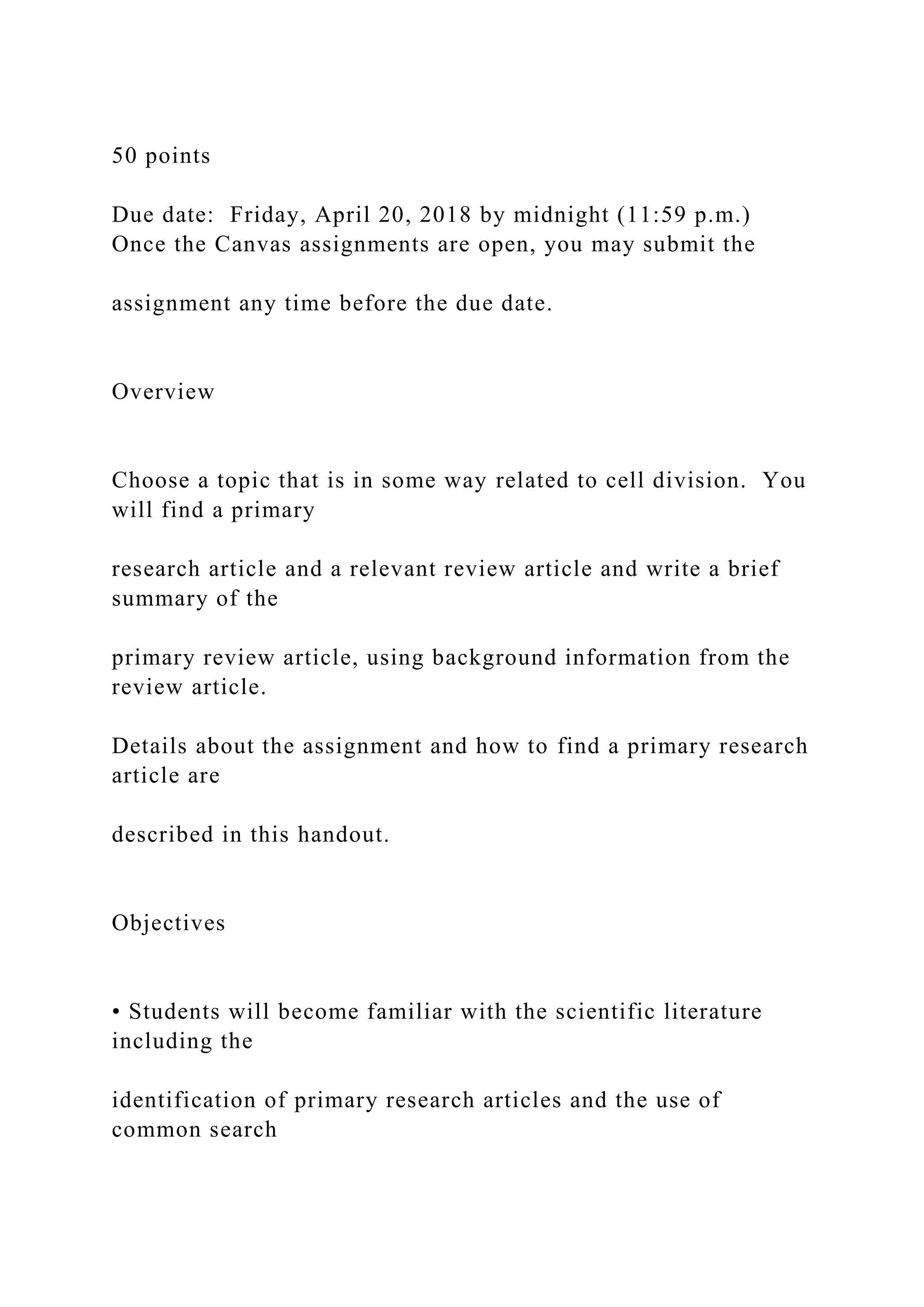 50 points
Due date: Friday, April 20, 2018 by midnight (11:59 p.m.)
Once the Canvas assignments are open, you may submit the
assignment any time before the due date.
Overview
Choose a topic that is in some way related to cell division. You
will find a primary
research article and a relevant review article and write a brief
summary of the
primary review article, using background information from the
review article.
Details about the assignment and how to find a primary research
article are
described in this handout.
Objectives
• Students will become familiar with the scientific literature
including the
identification of primary research articles and the use of
common search
 