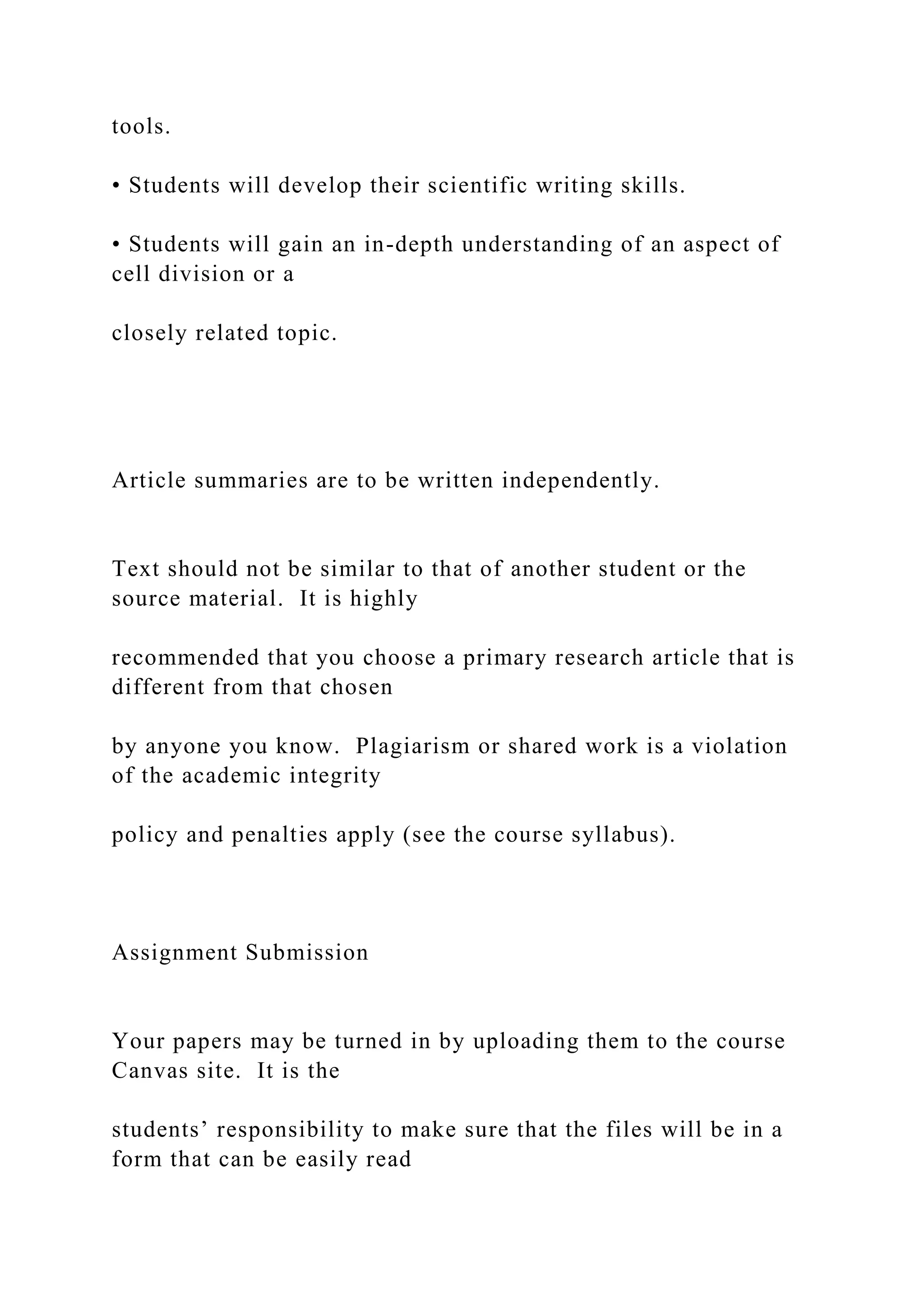 tools.
• Students will develop their scientific writing skills.
• Students will gain an in-depth understanding of an aspect of
cell division or a
closely related topic.
Article summaries are to be written independently.
Text should not be similar to that of another student or the
source material. It is highly
recommended that you choose a primary research article that is
different from that chosen
by anyone you know. Plagiarism or shared work is a violation
of the academic integrity
policy and penalties apply (see the course syllabus).
Assignment Submission
Your papers may be turned in by uploading them to the course
Canvas site. It is the
students’ responsibility to make sure that the files will be in a
form that can be easily read
 