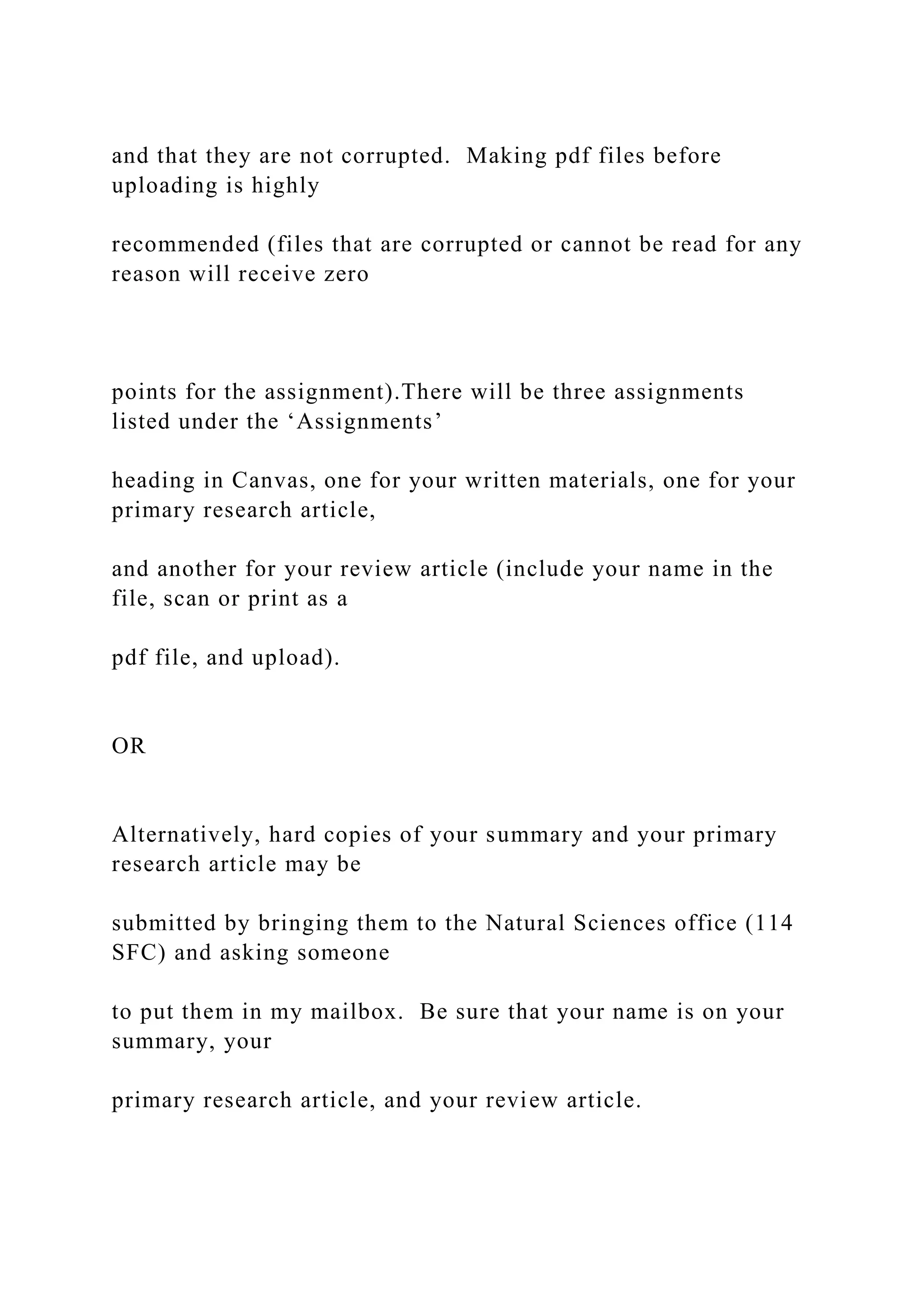 and that they are not corrupted. Making pdf files before
uploading is highly
recommended (files that are corrupted or cannot be read for any
reason will receive zero
points for the assignment).There will be three assignments
listed under the ‘Assignments’
heading in Canvas, one for your written materials, one for your
primary research article,
and another for your review article (include your name in the
file, scan or print as a
pdf file, and upload).
OR
Alternatively, hard copies of your summary and your primary
research article may be
submitted by bringing them to the Natural Sciences office (114
SFC) and asking someone
to put them in my mailbox. Be sure that your name is on your
summary, your
primary research article, and your review article.
 