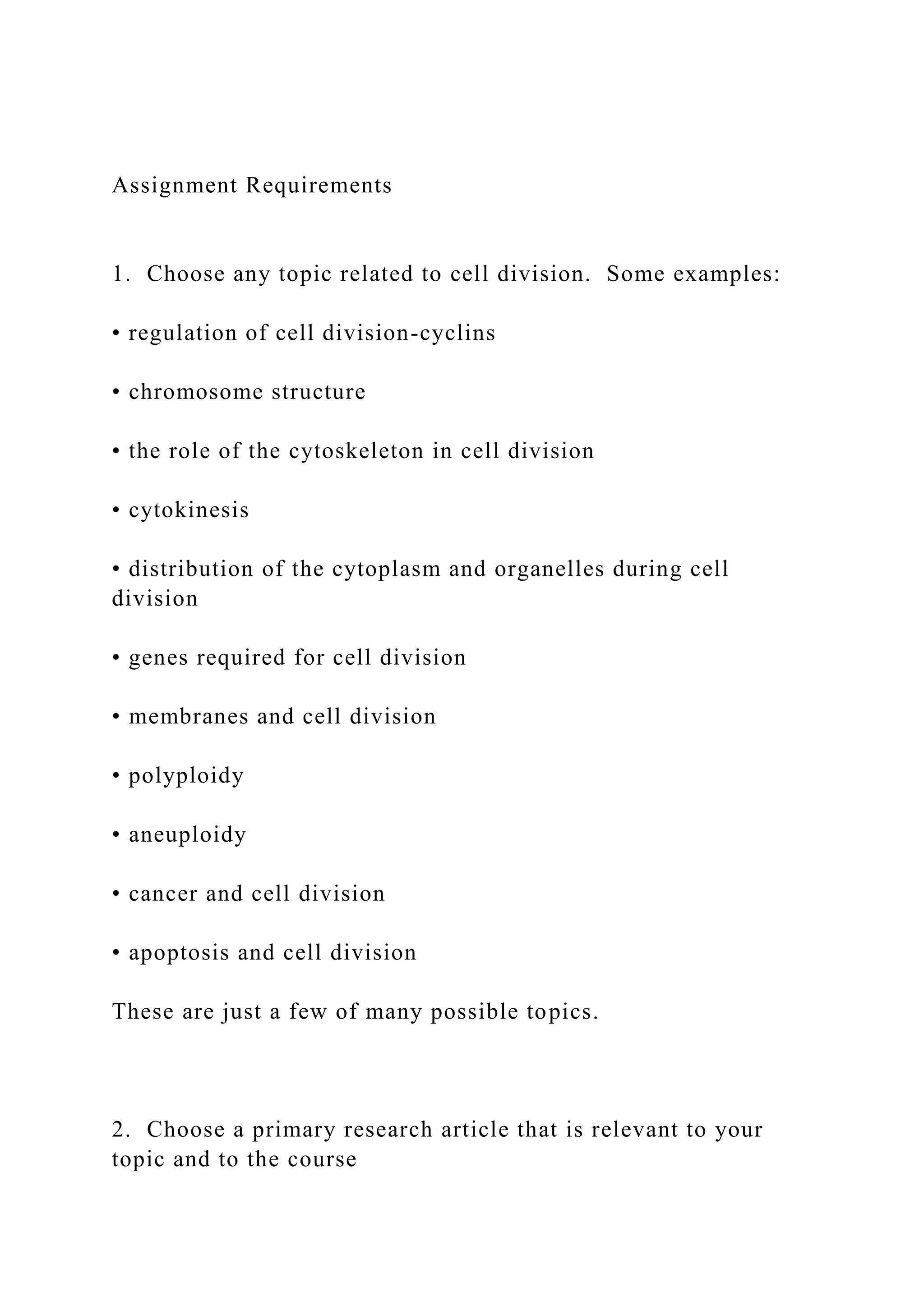 Assignment Requirements
1. Choose any topic related to cell division. Some examples:
• regulation of cell division-cyclins
• chromosome structure
• the role of the cytoskeleton in cell division
• cytokinesis
• distribution of the cytoplasm and organelles during cell
division
• genes required for cell division
• membranes and cell division
• polyploidy
• aneuploidy
• cancer and cell division
• apoptosis and cell division
These are just a few of many possible topics.
2. Choose a primary research article that is relevant to your
topic and to the course
 