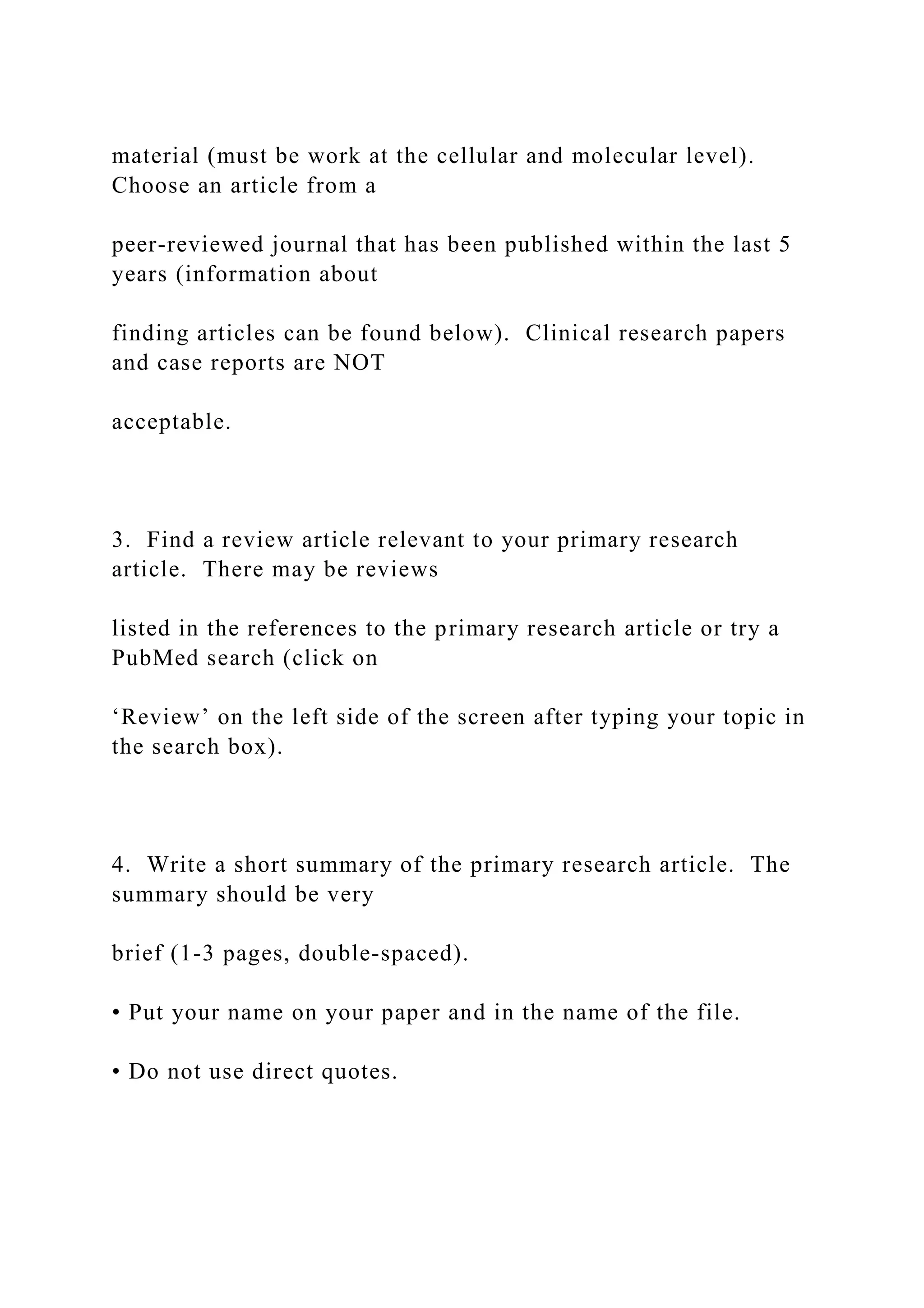 material (must be work at the cellular and molecular level).
Choose an article from a
peer-reviewed journal that has been published within the last 5
years (information about
finding articles can be found below). Clinical research papers
and case reports are NOT
acceptable.
3. Find a review article relevant to your primary research
article. There may be reviews
listed in the references to the primary research article or try a
PubMed search (click on
‘Review’ on the left side of the screen after typing your topic in
the search box).
4. Write a short summary of the primary research article. The
summary should be very
brief (1-3 pages, double-spaced).
• Put your name on your paper and in the name of the file.
• Do not use direct quotes.
 