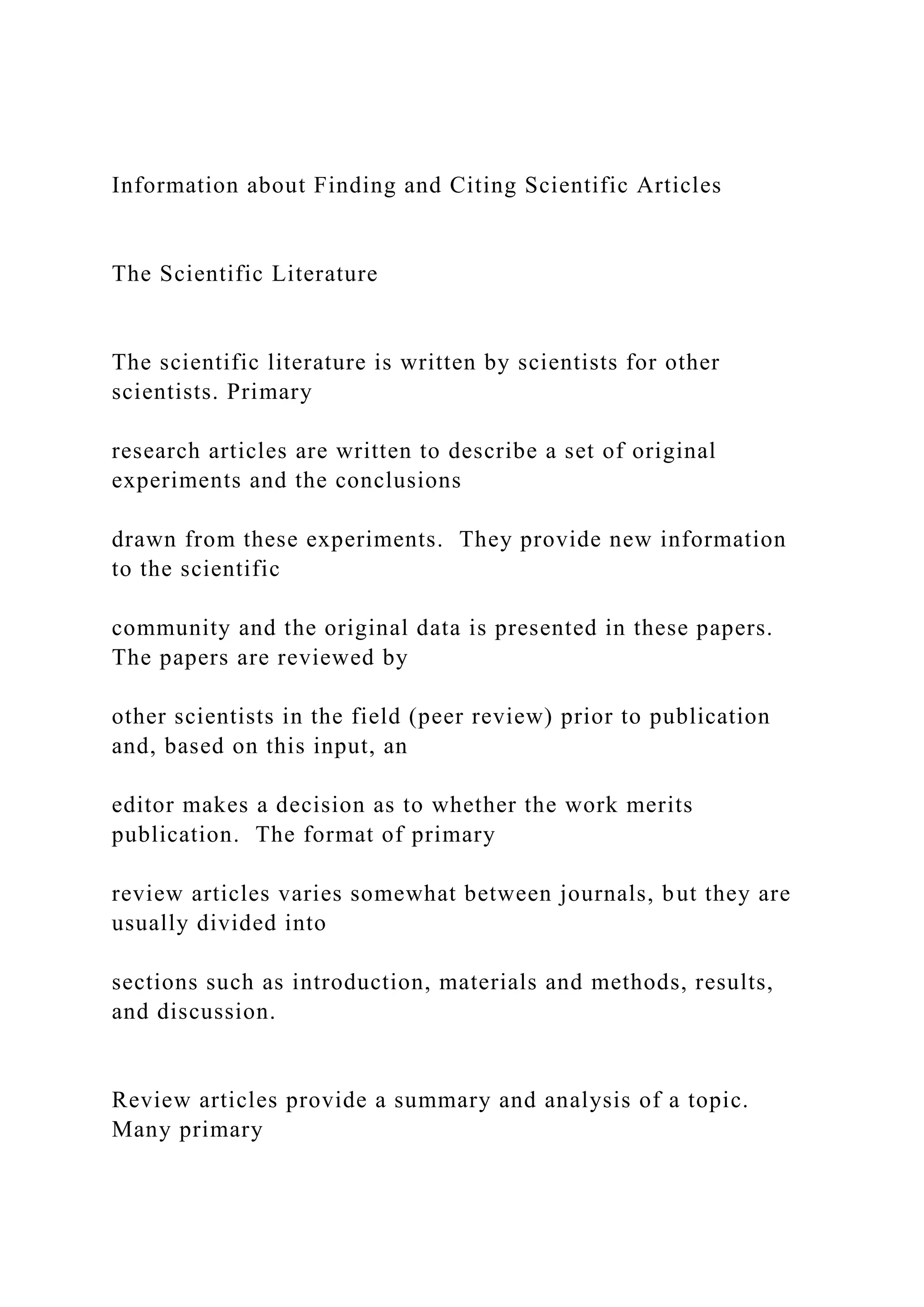 Information about Finding and Citing Scientific Articles
The Scientific Literature
The scientific literature is written by scientists for other
scientists. Primary
research articles are written to describe a set of original
experiments and the conclusions
drawn from these experiments. They provide new information
to the scientific
community and the original data is presented in these papers.
The papers are reviewed by
other scientists in the field (peer review) prior to publication
and, based on this input, an
editor makes a decision as to whether the work merits
publication. The format of primary
review articles varies somewhat between journals, but they are
usually divided into
sections such as introduction, materials and methods, results,
and discussion.
Review articles provide a summary and analysis of a topic.
Many primary
 