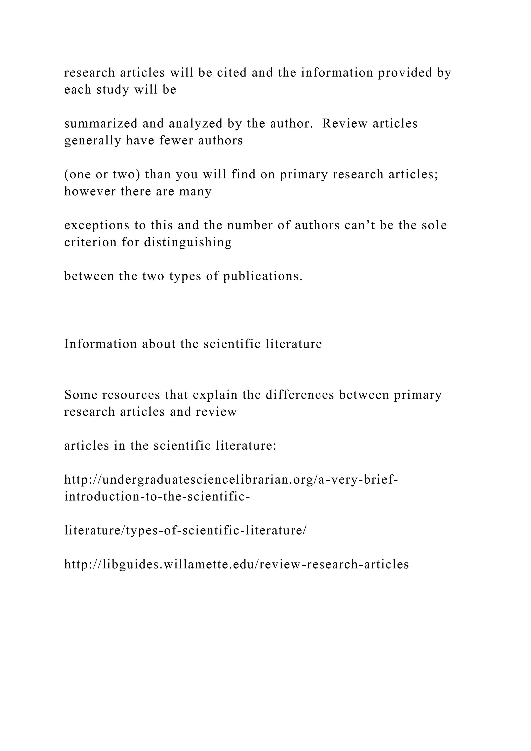 research articles will be cited and the information provided by
each study will be
summarized and analyzed by the author. Review articles
generally have fewer authors
(one or two) than you will find on primary research articles;
however there are many
exceptions to this and the number of authors can’t be the sole
criterion for distinguishing
between the two types of publications.
Information about the scientific literature
Some resources that explain the differences between primary
research articles and review
articles in the scientific literature:
http://undergraduatesciencelibrarian.org/a-very-brief-
introduction-to-the-scientific-
literature/types-of-scientific-literature/
http://libguides.willamette.edu/review-research-articles
 