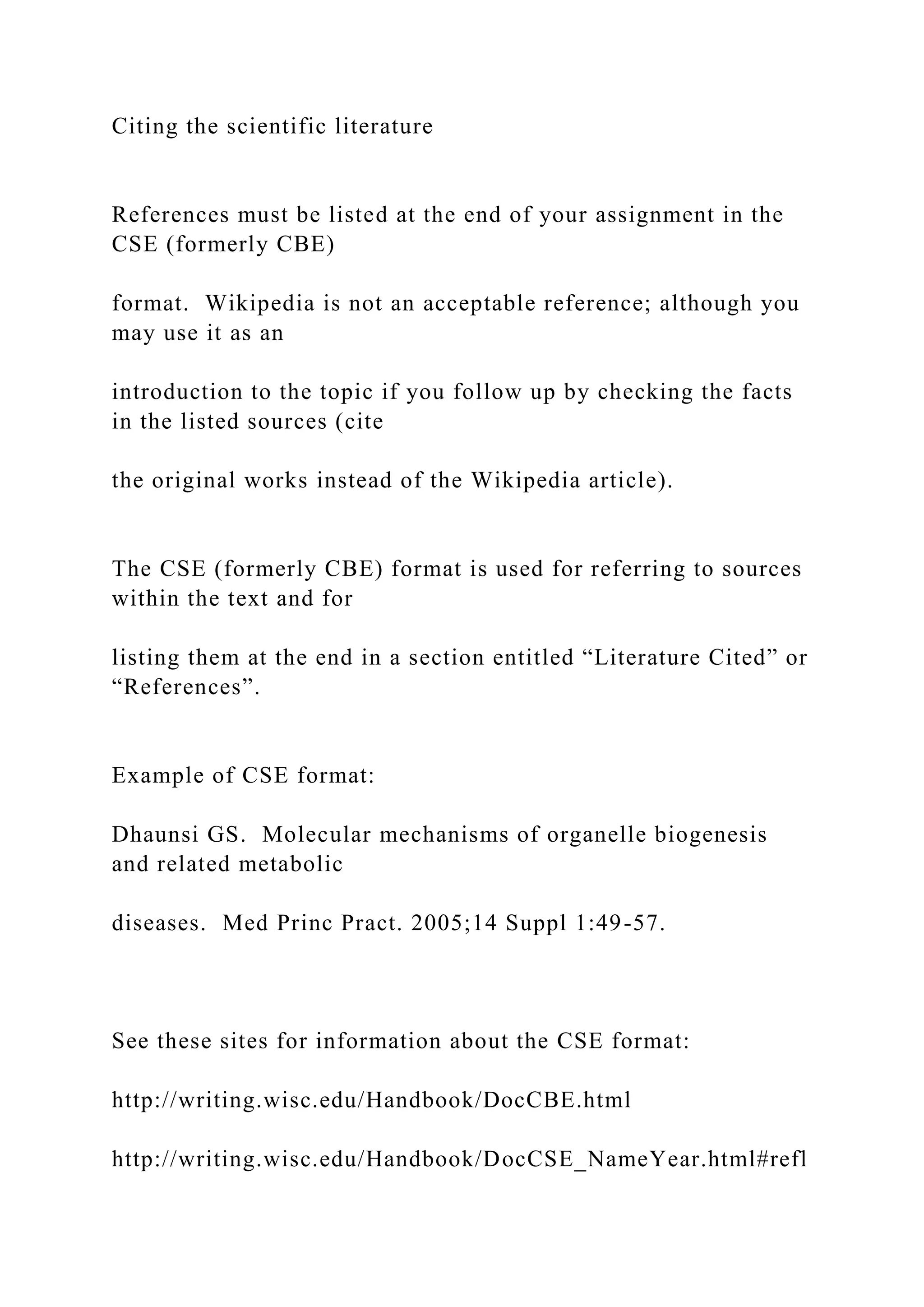 Citing the scientific literature
References must be listed at the end of your assignment in the
CSE (formerly CBE)
format. Wikipedia is not an acceptable reference; although you
may use it as an
introduction to the topic if you follow up by checking the facts
in the listed sources (cite
the original works instead of the Wikipedia article).
The CSE (formerly CBE) format is used for referring to sources
within the text and for
listing them at the end in a section entitled “Literature Cited” or
“References”.
Example of CSE format:
Dhaunsi GS. Molecular mechanisms of organelle biogenesis
and related metabolic
diseases. Med Princ Pract. 2005;14 Suppl 1:49-57.
See these sites for information about the CSE format:
http://writing.wisc.edu/Handbook/DocCBE.html
http://writing.wisc.edu/Handbook/DocCSE_NameYear.html#refl
 