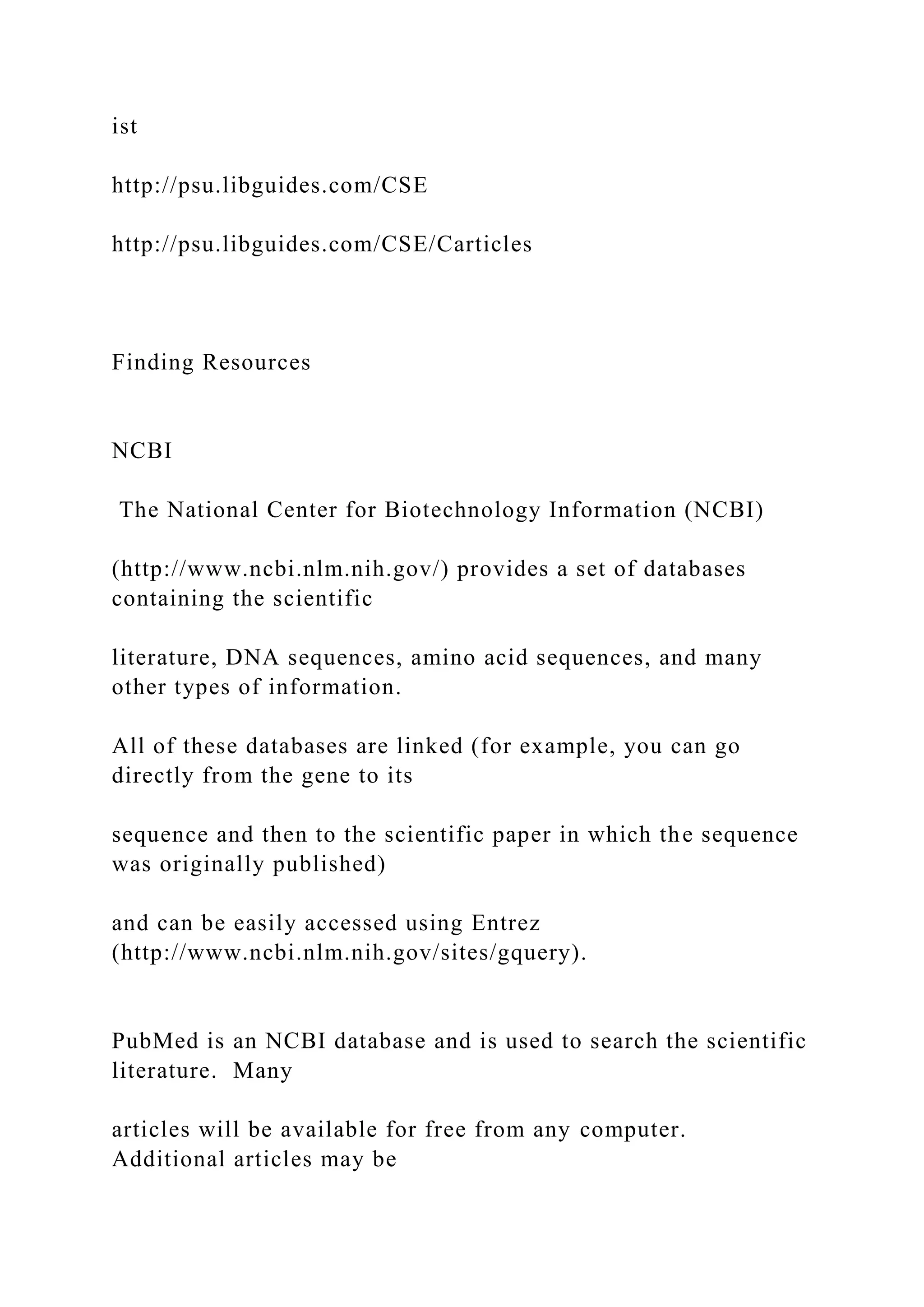 ist
http://psu.libguides.com/CSE
http://psu.libguides.com/CSE/Carticles
Finding Resources
NCBI
The National Center for Biotechnology Information (NCBI)
(http://www.ncbi.nlm.nih.gov/) provides a set of databases
containing the scientific
literature, DNA sequences, amino acid sequences, and many
other types of information.
All of these databases are linked (for example, you can go
directly from the gene to its
sequence and then to the scientific paper in which the sequence
was originally published)
and can be easily accessed using Entrez
(http://www.ncbi.nlm.nih.gov/sites/gquery).
PubMed is an NCBI database and is used to search the scientific
literature. Many
articles will be available for free from any computer.
Additional articles may be
 