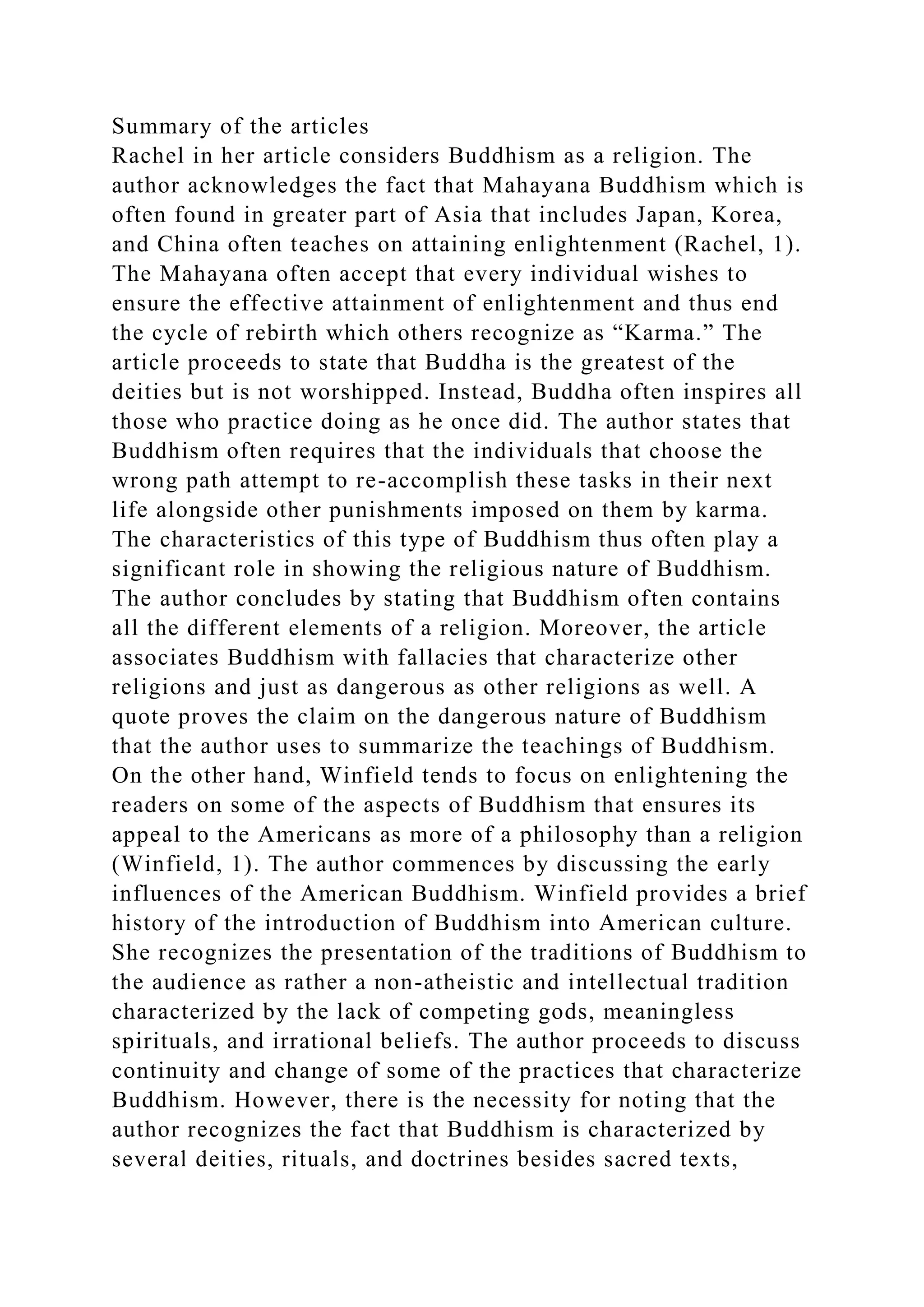 Summary of the articles
Rachel in her article considers Buddhism as a religion. The
author acknowledges the fact that Mahayana Buddhism which is
often found in greater part of Asia that includes Japan, Korea,
and China often teaches on attaining enlightenment (Rachel, 1).
The Mahayana often accept that every individual wishes to
ensure the effective attainment of enlightenment and thus end
the cycle of rebirth which others recognize as “Karma.” The
article proceeds to state that Buddha is the greatest of the
deities but is not worshipped. Instead, Buddha often inspires all
those who practice doing as he once did. The author states that
Buddhism often requires that the individuals that choose the
wrong path attempt to re-accomplish these tasks in their next
life alongside other punishments imposed on them by karma.
The characteristics of this type of Buddhism thus often play a
significant role in showing the religious nature of Buddhism.
The author concludes by stating that Buddhism often contains
all the different elements of a religion. Moreover, the article
associates Buddhism with fallacies that characterize other
religions and just as dangerous as other religions as well. A
quote proves the claim on the dangerous nature of Buddhism
that the author uses to summarize the teachings of Buddhism.
On the other hand, Winfield tends to focus on enlightening the
readers on some of the aspects of Buddhism that ensures its
appeal to the Americans as more of a philosophy than a religion
(Winfield, 1). The author commences by discussing the early
influences of the American Buddhism. Winfield provides a brief
history of the introduction of Buddhism into American culture.
She recognizes the presentation of the traditions of Buddhism to
the audience as rather a non-atheistic and intellectual tradition
characterized by the lack of competing gods, meaningless
spirituals, and irrational beliefs. The author proceeds to discuss
continuity and change of some of the practices that characterize
Buddhism. However, there is the necessity for noting that the
author recognizes the fact that Buddhism is characterized by
several deities, rituals, and doctrines besides sacred texts,
 