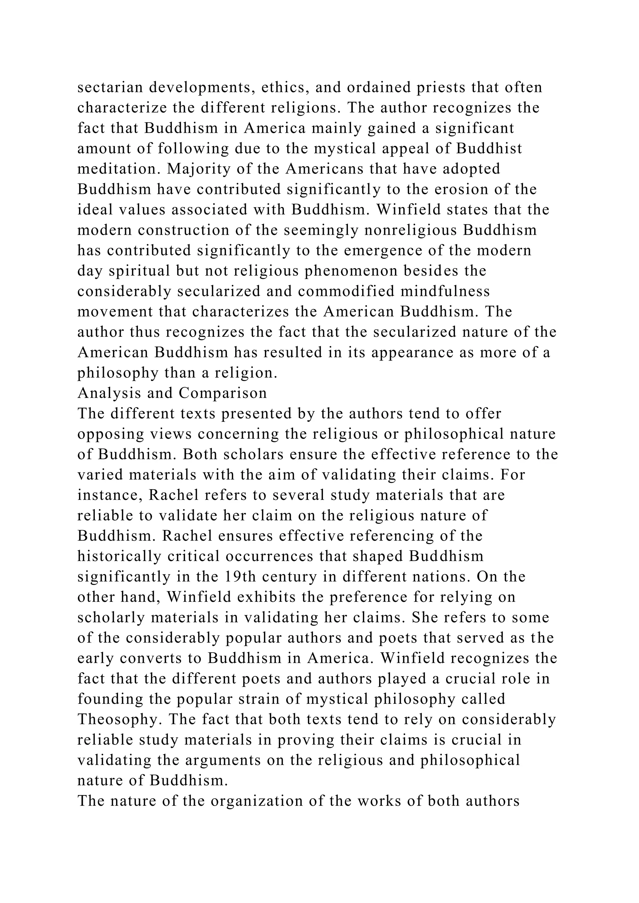 sectarian developments, ethics, and ordained priests that often
characterize the different religions. The author recognizes the
fact that Buddhism in America mainly gained a significant
amount of following due to the mystical appeal of Buddhist
meditation. Majority of the Americans that have adopted
Buddhism have contributed significantly to the erosion of the
ideal values associated with Buddhism. Winfield states that the
modern construction of the seemingly nonreligious Buddhism
has contributed significantly to the emergence of the modern
day spiritual but not religious phenomenon besides the
considerably secularized and commodified mindfulness
movement that characterizes the American Buddhism. The
author thus recognizes the fact that the secularized nature of the
American Buddhism has resulted in its appearance as more of a
philosophy than a religion.
Analysis and Comparison
The different texts presented by the authors tend to offer
opposing views concerning the religious or philosophical nature
of Buddhism. Both scholars ensure the effective reference to the
varied materials with the aim of validating their claims. For
instance, Rachel refers to several study materials that are
reliable to validate her claim on the religious nature of
Buddhism. Rachel ensures effective referencing of the
historically critical occurrences that shaped Buddhism
significantly in the 19th century in different nations. On the
other hand, Winfield exhibits the preference for relying on
scholarly materials in validating her claims. She refers to some
of the considerably popular authors and poets that served as the
early converts to Buddhism in America. Winfield recognizes the
fact that the different poets and authors played a crucial role in
founding the popular strain of mystical philosophy called
Theosophy. The fact that both texts tend to rely on considerably
reliable study materials in proving their claims is crucial in
validating the arguments on the religious and philosophical
nature of Buddhism.
The nature of the organization of the works of both authors
 