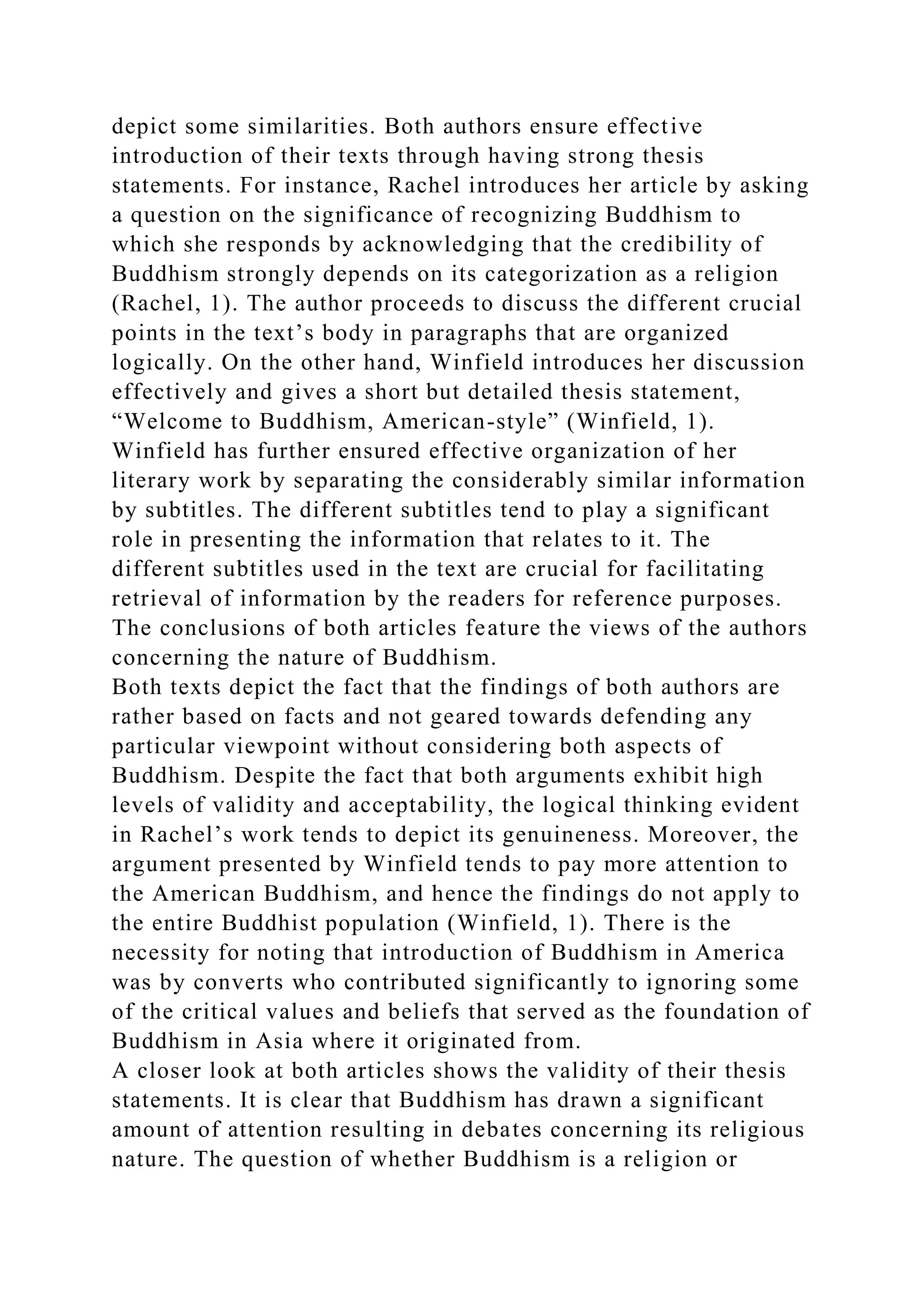 depict some similarities. Both authors ensure effective
introduction of their texts through having strong thesis
statements. For instance, Rachel introduces her article by asking
a question on the significance of recognizing Buddhism to
which she responds by acknowledging that the credibility of
Buddhism strongly depends on its categorization as a religion
(Rachel, 1). The author proceeds to discuss the different crucial
points in the text’s body in paragraphs that are organized
logically. On the other hand, Winfield introduces her discussion
effectively and gives a short but detailed thesis statement,
“Welcome to Buddhism, American-style” (Winfield, 1).
Winfield has further ensured effective organization of her
literary work by separating the considerably similar information
by subtitles. The different subtitles tend to play a significant
role in presenting the information that relates to it. The
different subtitles used in the text are crucial for facilitating
retrieval of information by the readers for reference purposes.
The conclusions of both articles feature the views of the authors
concerning the nature of Buddhism.
Both texts depict the fact that the findings of both authors are
rather based on facts and not geared towards defending any
particular viewpoint without considering both aspects of
Buddhism. Despite the fact that both arguments exhibit high
levels of validity and acceptability, the logical thinking evident
in Rachel’s work tends to depict its genuineness. Moreover, the
argument presented by Winfield tends to pay more attention to
the American Buddhism, and hence the findings do not apply to
the entire Buddhist population (Winfield, 1). There is the
necessity for noting that introduction of Buddhism in America
was by converts who contributed significantly to ignoring some
of the critical values and beliefs that served as the foundation of
Buddhism in Asia where it originated from.
A closer look at both articles shows the validity of their thesis
statements. It is clear that Buddhism has drawn a significant
amount of attention resulting in debates concerning its religious
nature. The question of whether Buddhism is a religion or
 