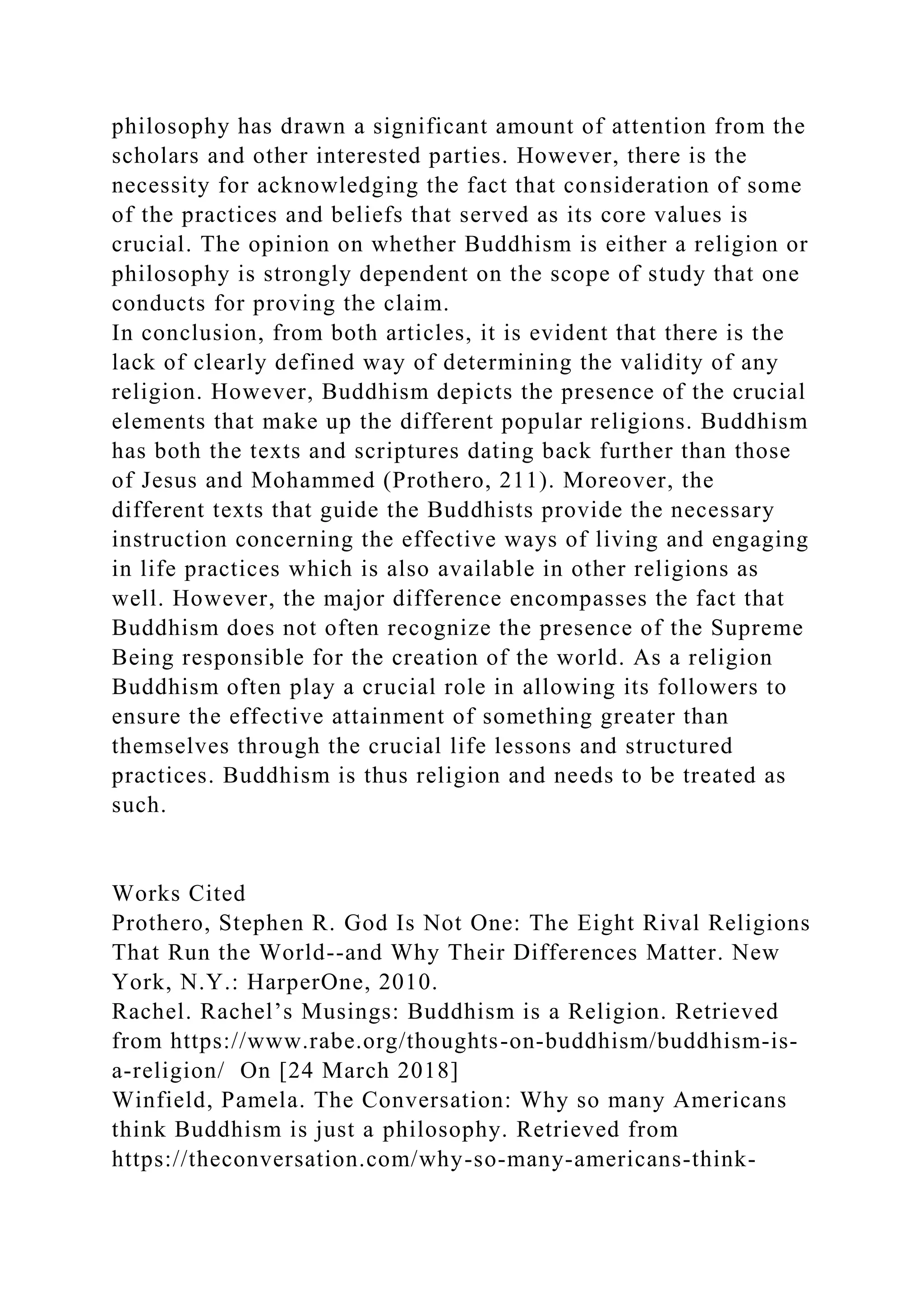 philosophy has drawn a significant amount of attention from the
scholars and other interested parties. However, there is the
necessity for acknowledging the fact that consideration of some
of the practices and beliefs that served as its core values is
crucial. The opinion on whether Buddhism is either a religion or
philosophy is strongly dependent on the scope of study that one
conducts for proving the claim.
In conclusion, from both articles, it is evident that there is the
lack of clearly defined way of determining the validity of any
religion. However, Buddhism depicts the presence of the crucial
elements that make up the different popular religions. Buddhism
has both the texts and scriptures dating back further than those
of Jesus and Mohammed (Prothero, 211). Moreover, the
different texts that guide the Buddhists provide the necessary
instruction concerning the effective ways of living and engaging
in life practices which is also available in other religions as
well. However, the major difference encompasses the fact that
Buddhism does not often recognize the presence of the Supreme
Being responsible for the creation of the world. As a religion
Buddhism often play a crucial role in allowing its followers to
ensure the effective attainment of something greater than
themselves through the crucial life lessons and structured
practices. Buddhism is thus religion and needs to be treated as
such.
Works Cited
Prothero, Stephen R. God Is Not One: The Eight Rival Religions
That Run the World--and Why Their Differences Matter. New
York, N.Y.: HarperOne, 2010.
Rachel. Rachel’s Musings: Buddhism is a Religion. Retrieved
from https://www.rabe.org/thoughts-on-buddhism/buddhism-is-
a-religion/ On [24 March 2018]
Winfield, Pamela. The Conversation: Why so many Americans
think Buddhism is just a philosophy. Retrieved from
https://theconversation.com/why-so-many-americans-think-
 